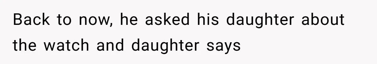 Back to now, he asked his daughter about the watch and daughter says
