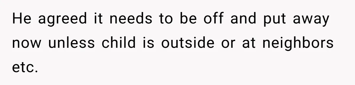He agreed it needs to be off and put away now unless child is outside or at neighbors etc.