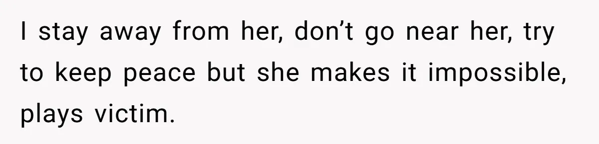 I stay away from her, don’t go near her, try to keep peace but she makes it impossible, plays victim.