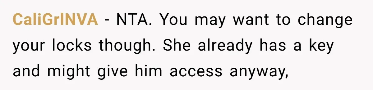 CaliGrlNVA − NTA. You may want to change your locks though. She already has a key and might give him access anyway,