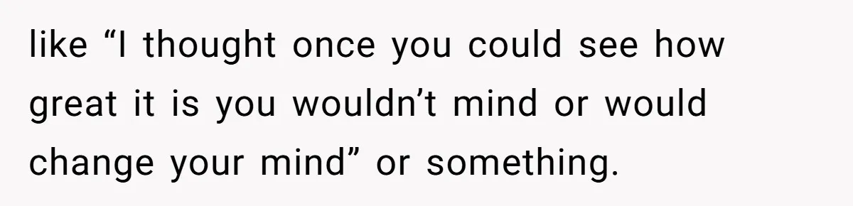 like “I thought once you could see how great it is you wouldn’t mind or would change your mind” or something.
