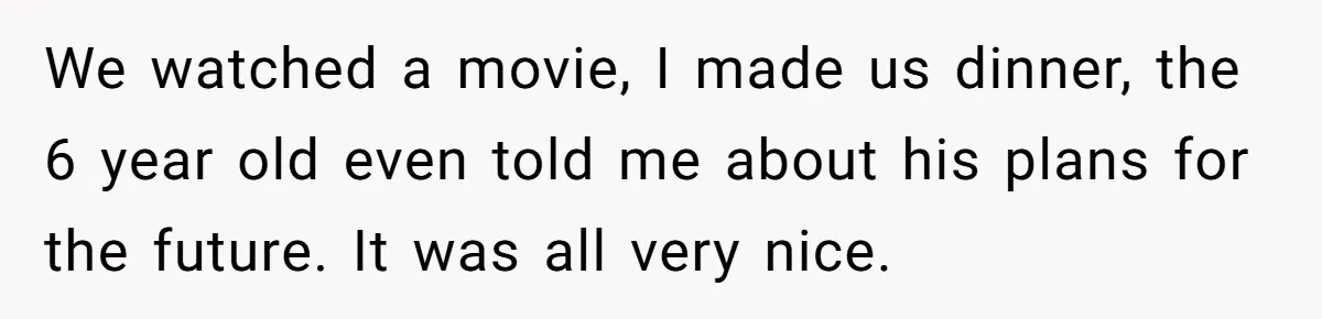 We watched a movie, I made us dinner, the 6 year old even told me about his plans for the future. It was all very nice.