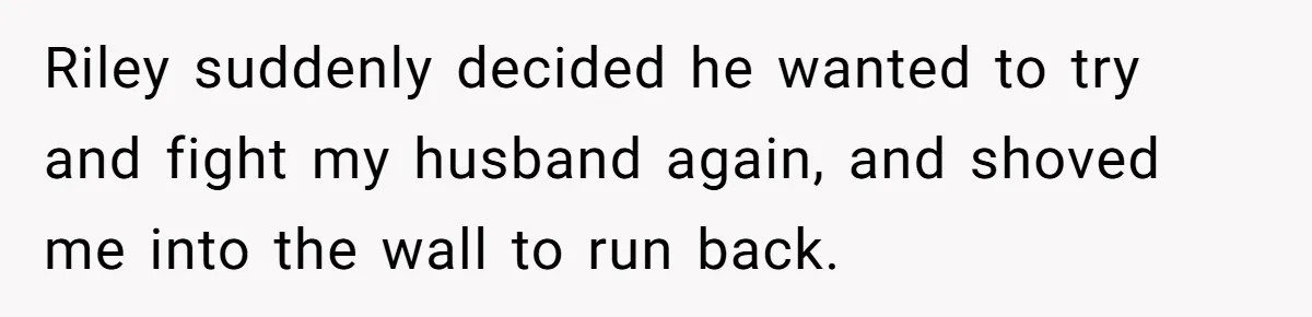 Riley suddenly decided he wanted to try and fight my husband again, and shoved me into the wall to run back.