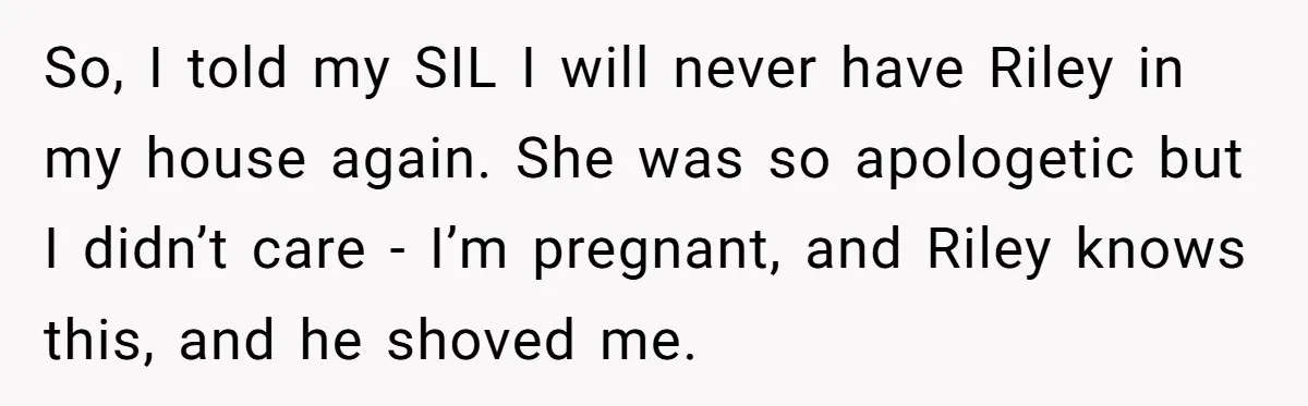 So, I told my SIL I will never have Riley in my house again. She was so apologetic but I didn’t care - I’m pregnant, and Riley knows this, and...