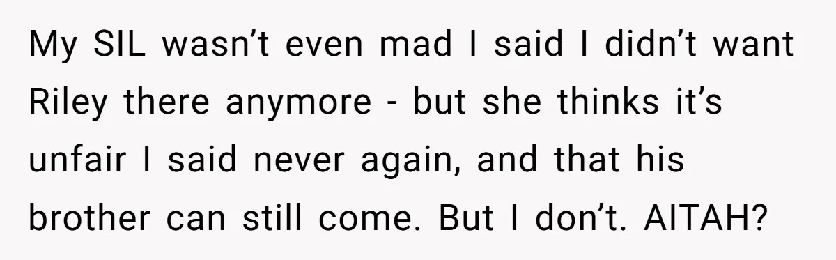 My SIL wasn’t even mad I said I didn’t want Riley there anymore - but she thinks it’s unfair I said never again, and that his brother can still come....