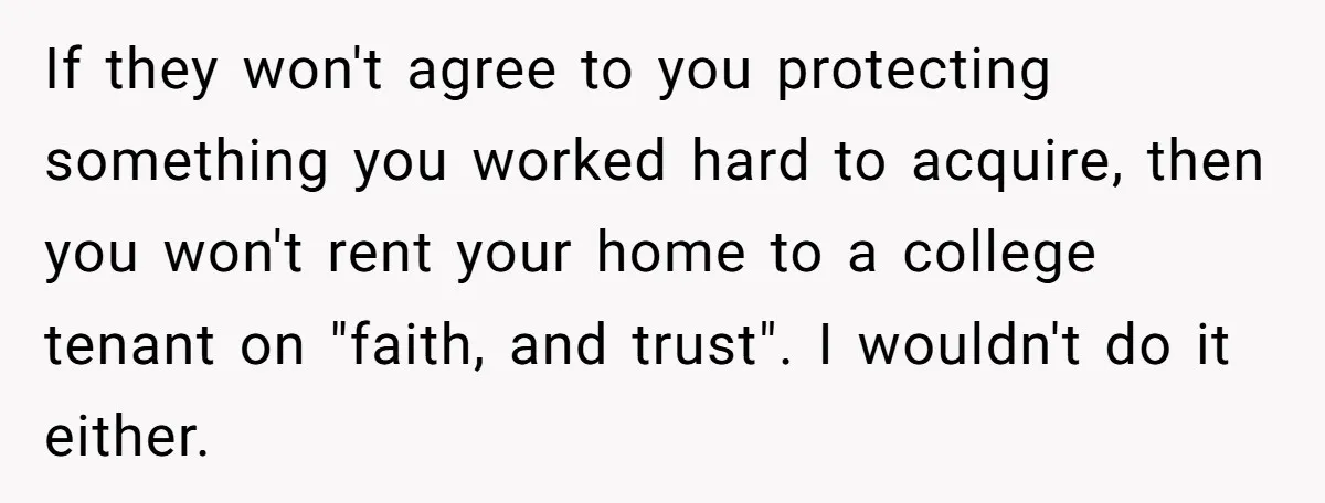 If they won't agree to you protecting something you worked hard to acquire, then you won't rent your home to a college tenant on "faith, and trust". I wouldn't do...