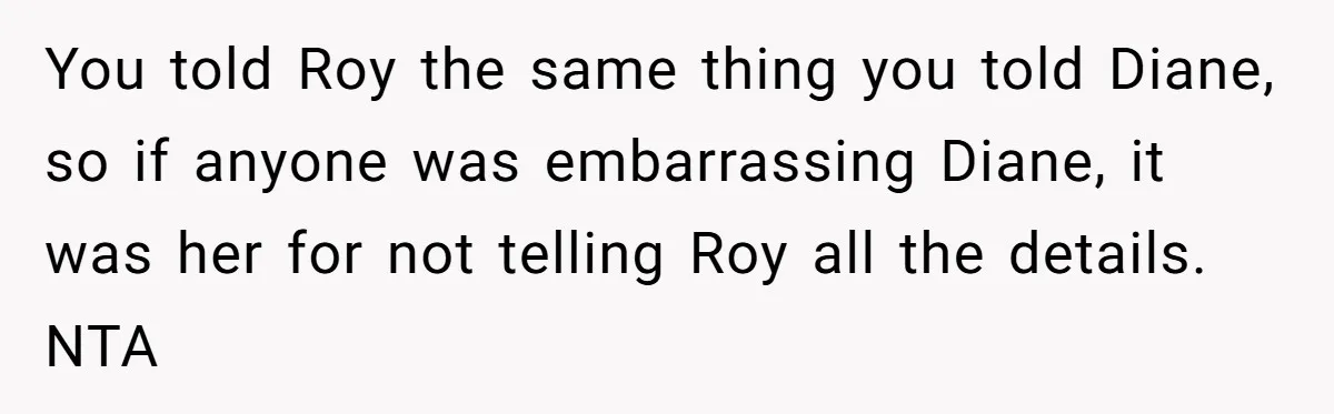 You told Roy the same thing you told Diane, so if anyone was embarrassing Diane, it was her for not telling Roy all the details. NTA