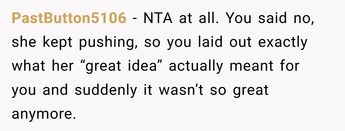 PastButton5106 − NTA at all. You said no, she kept pushing, so you laid out exactly what her “great idea” actually meant for you and suddenly it wasn’t so great...