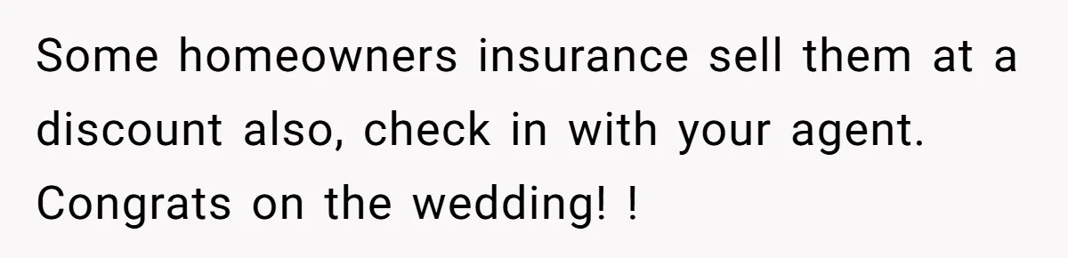 Some homeowners insurance sell them at a discount also, check in with your agent. Congrats on the wedding! !