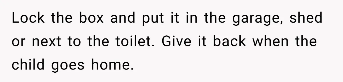 Lock the box and put it in the garage, shed or next to the toilet. Give it back when the child goes home.