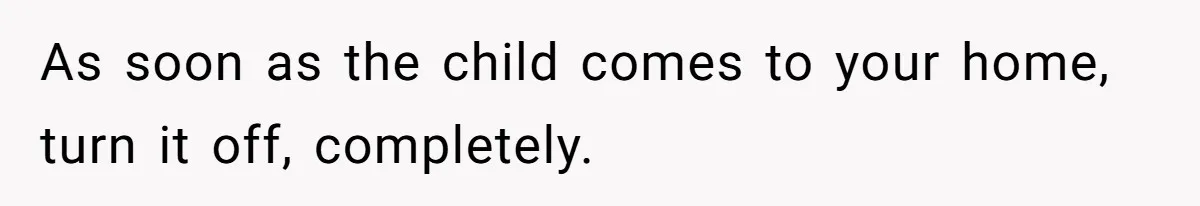 As soon as the child comes to your home, turn it off, completely.