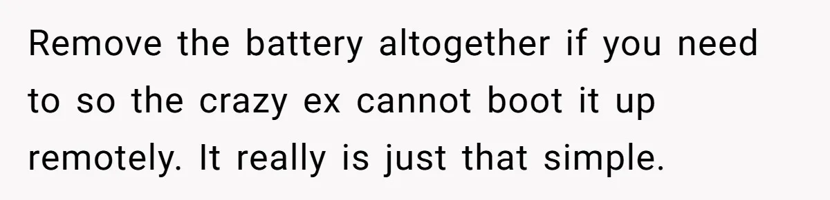 Remove the battery altogether if you need to so the crazy ex cannot boot it up remotely. It really is just that simple.