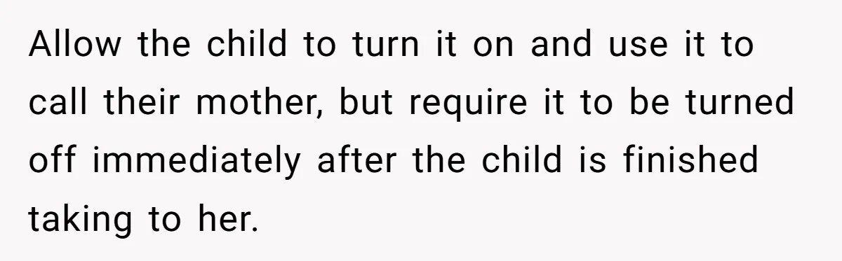 Allow the child to turn it on and use it to call their mother, but require it to be turned off immediately after the child is finished taking to her.