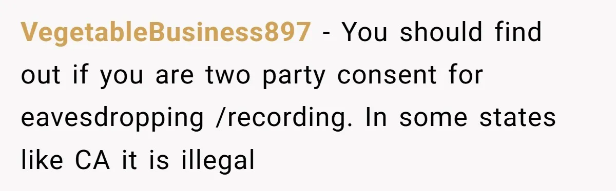 VegetableBusiness897 − You should find out if you are two party consent for eavesdropping /recording. In some states like CA it is illegal