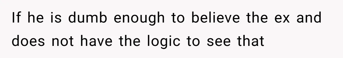 If he is dumb enough to believe the ex and does not have the logic to see that