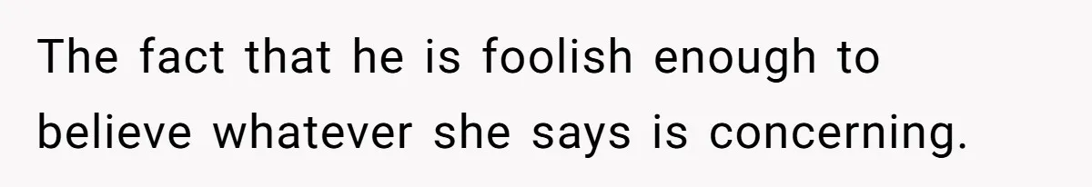 The fact that he is foolish enough to believe whatever she says is concerning.