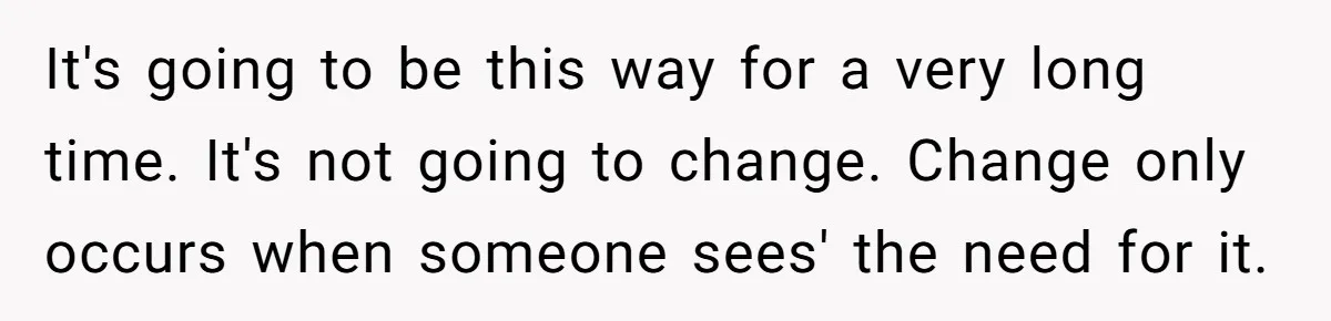 It's going to be this way for a very long time. It's not going to change. Change only occurs when someone sees' the need for it.