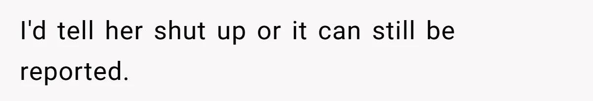 I'd tell her shut up or it can still be reported.