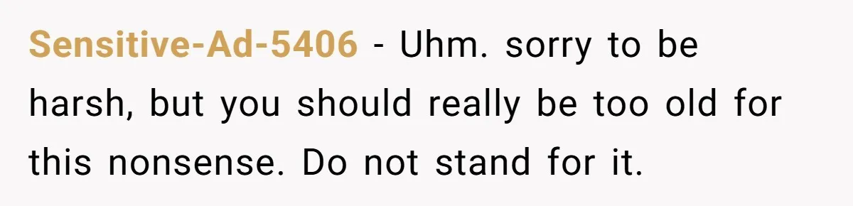 Sensitive-Ad-5406 − Uhm. sorry to be harsh, but you should really be too old for this nonsense. Do not stand for it.