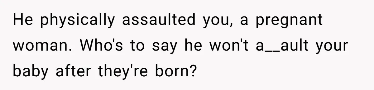 He physically assaulted you, a pregnant woman. Who's to say he won't a__ault your baby after they're born?