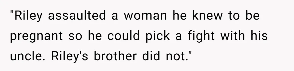 "Riley assaulted a woman he knew to be pregnant so he could pick a fight with his uncle. Riley's brother did not."