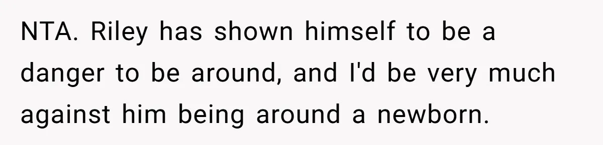 NTA. Riley has shown himself to be a danger to be around, and I'd be very much against him being around a newborn.