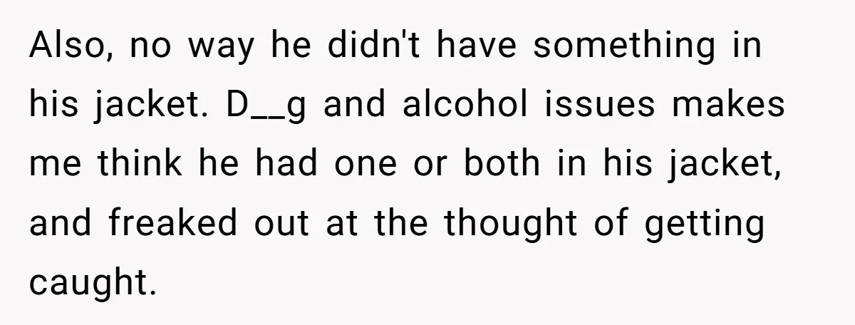 Also, no way he didn't have something in his jacket. D__g and alcohol issues makes me think he had one or both in his jacket, and freaked out at the...