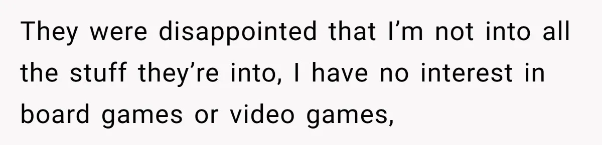 They were disappointed that I’m not into all the stuff they’re into, I have no interest in board games or video games,