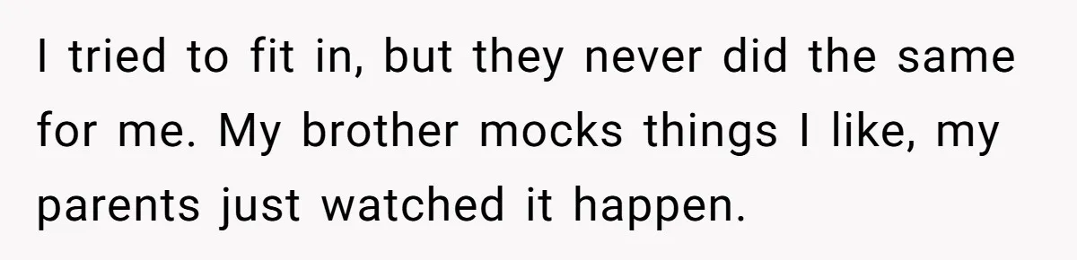 I tried to fit in, but they never did the same for me. My brother mocks things I like, my parents just watched it happen.