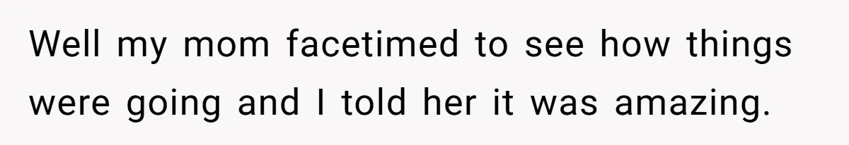 Well my mom facetimed to see how things were going and I told her it was amazing.