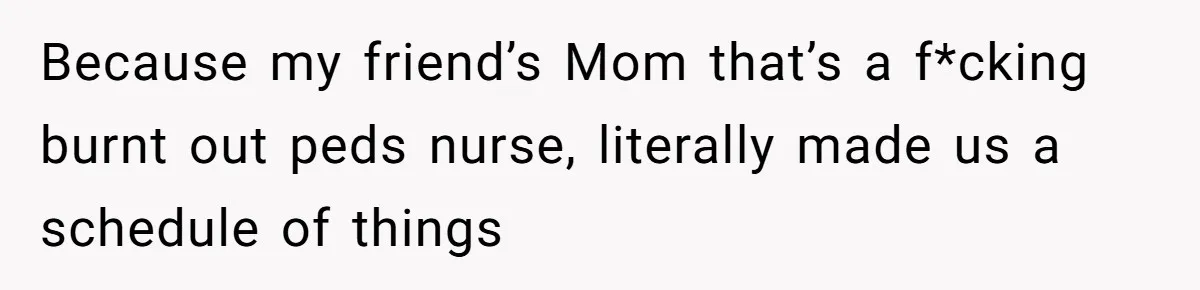 Because my friend’s Mom that’s a f*cking burnt out peds nurse, literally made us a schedule of things