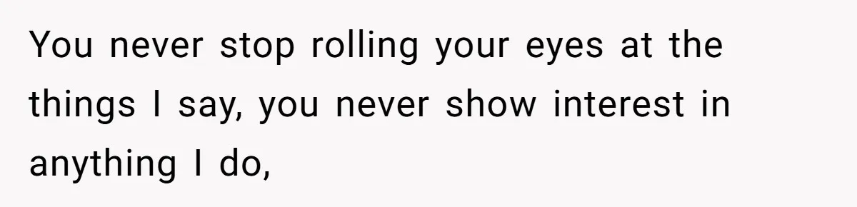 You never stop rolling your eyes at the things I say, you never show interest in anything I do,