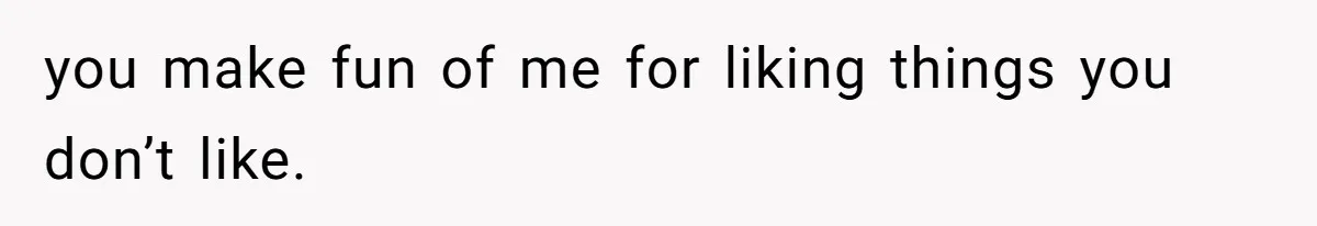 you make fun of me for liking things you don’t like.
