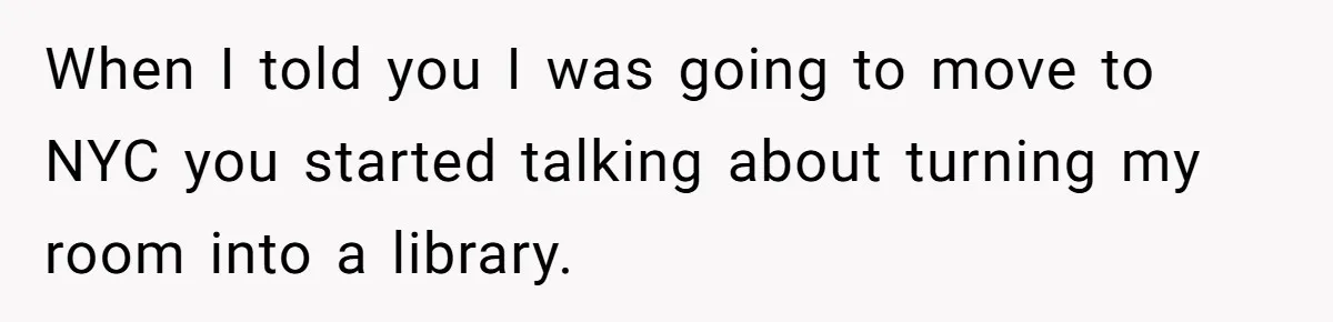 When I told you I was going to move to NYC you started talking about turning my room into a library.