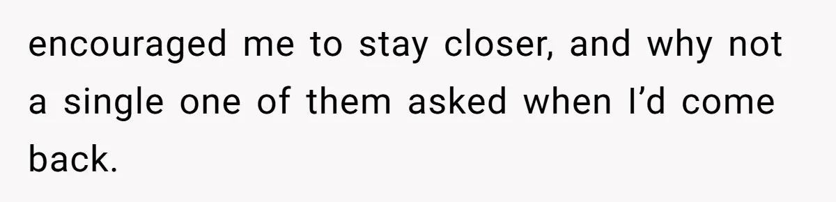 encouraged me to stay closer, and why not a single one of them asked when I’d come back.