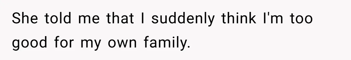 She told me that I suddenly think I'm too good for my own family.