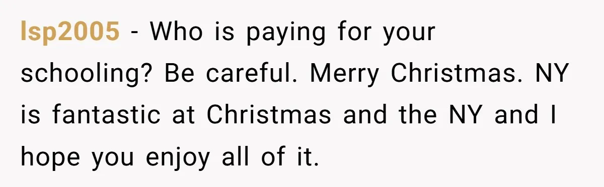 lsp2005 − Who is paying for your schooling? Be careful. Merry Christmas. NY is fantastic at Christmas and the NY and I hope you enjoy all of it.