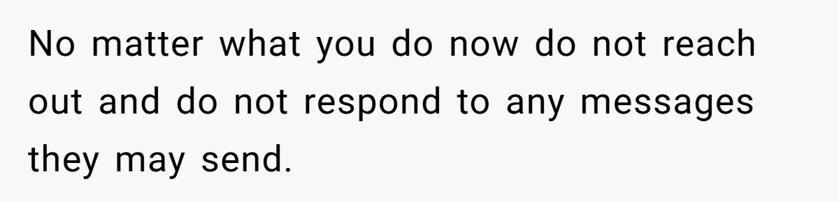 No matter what you do now do not reach out and do not respond to any messages they may send.