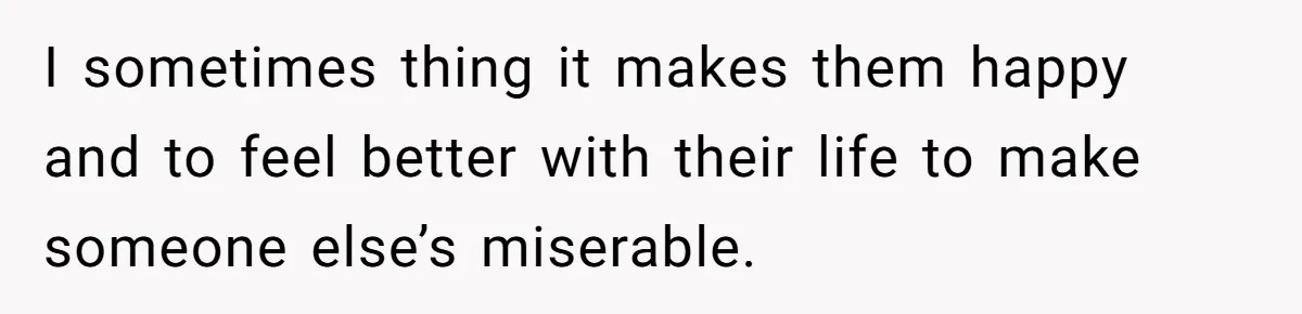I sometimes thing it makes them happy and to feel better with their life to make someone else’s miserable.