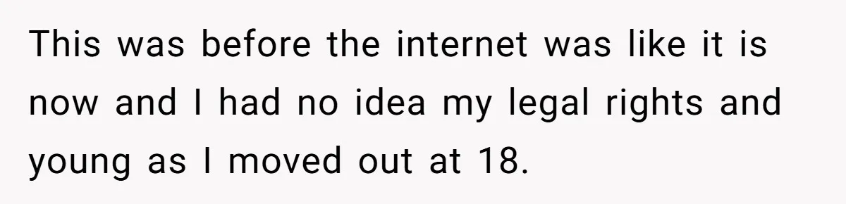This was before the internet was like it is now and I had no idea my legal rights and young as I moved out at 18.