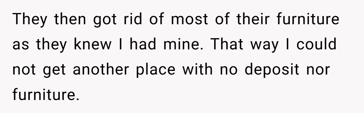 They then got rid of most of their furniture as they knew I had mine. That way I could not get another place with no deposit nor furniture.
