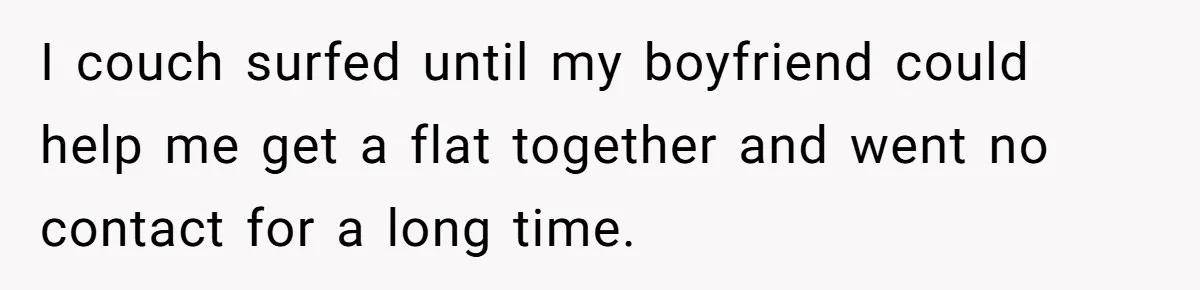 I couch surfed until my boyfriend could help me get a flat together and went no contact for a long time.