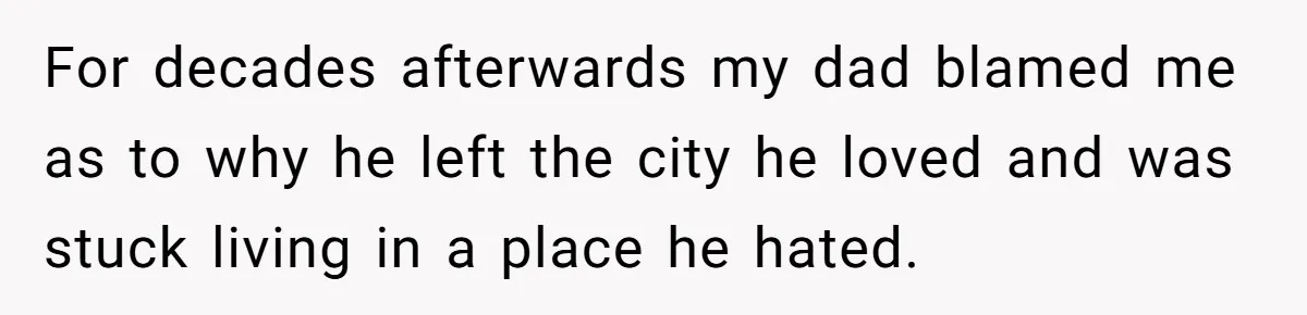 For decades afterwards my dad blamed me as to why he left the city he loved and was stuck living in a place he hated.