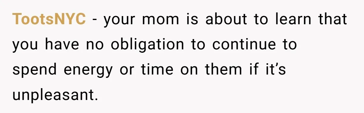 TootsNYC − your mom is about to learn that you have no obligation to continue to spend energy or time on them if it’s unpleasant.