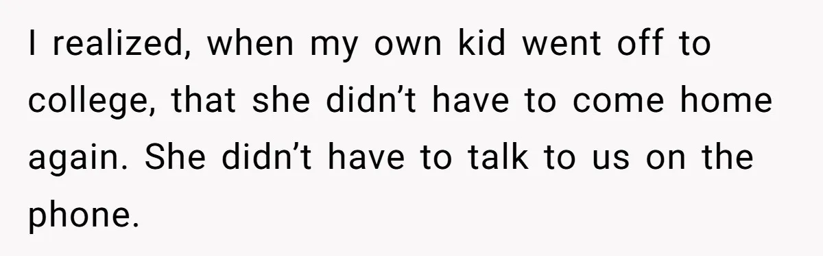 I realized, when my own kid went off to college, that she didn’t have to come home again. She didn’t have to talk to us on the phone.
