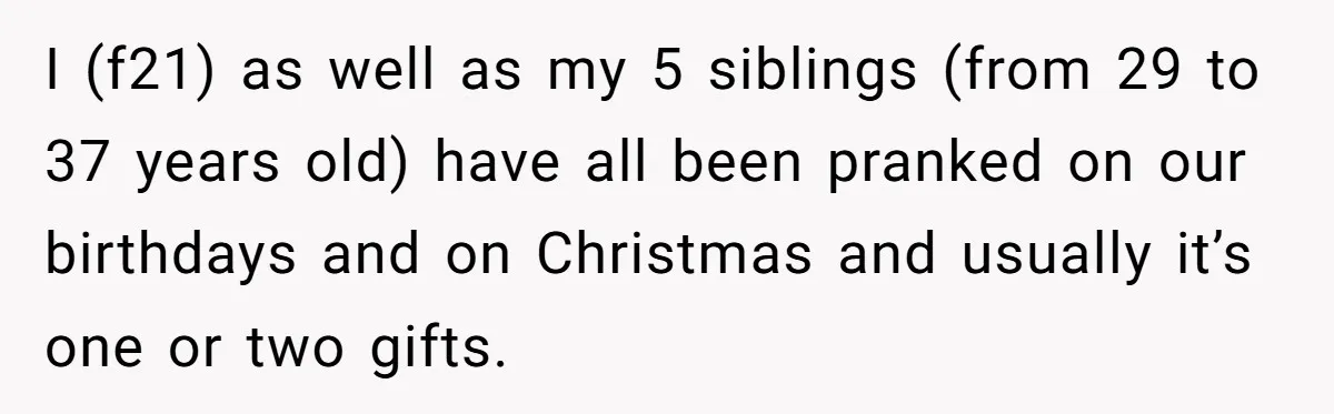 I (f21) as well as my 5 siblings (from 29 to 37 years old) have all been pranked on our birthdays and on Christmas and usually it’s one or two...