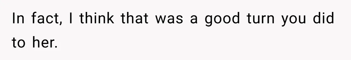 In fact, I think that was a good turn you did to her.