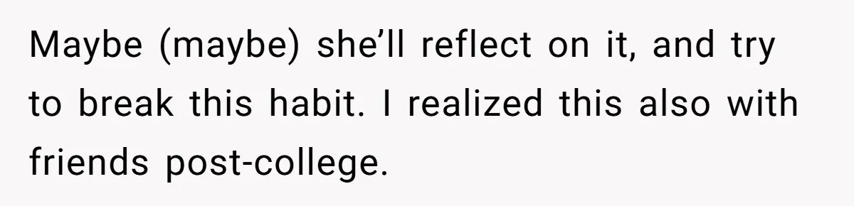 Maybe (maybe) she’ll reflect on it, and try to break this habit. I realized this also with friends post-college.