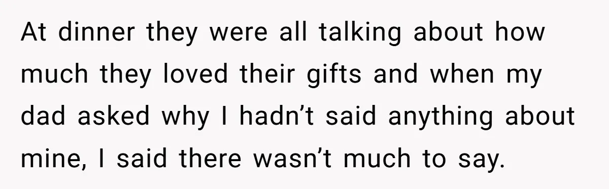 At dinner they were all talking about how much they loved their gifts and when my dad asked why I hadn’t said anything about mine, I said there wasn’t much...