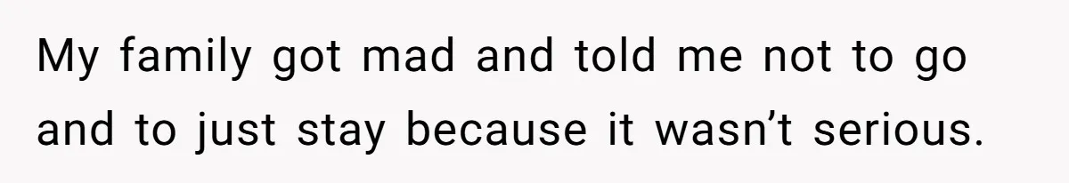 My family got mad and told me not to go and to just stay because it wasn’t serious.